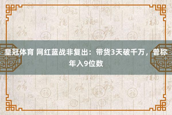 皇冠体育 网红蓝战非复出：带货3天破千万，曾称年入9位数