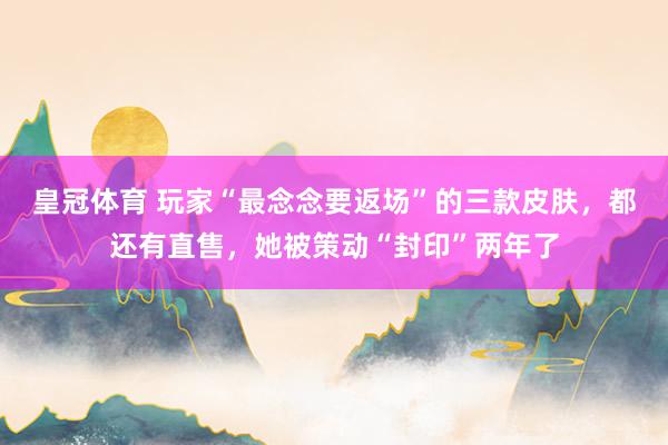 皇冠体育 玩家“最念念要返场”的三款皮肤，都还有直售，她被策动“封印”两年了