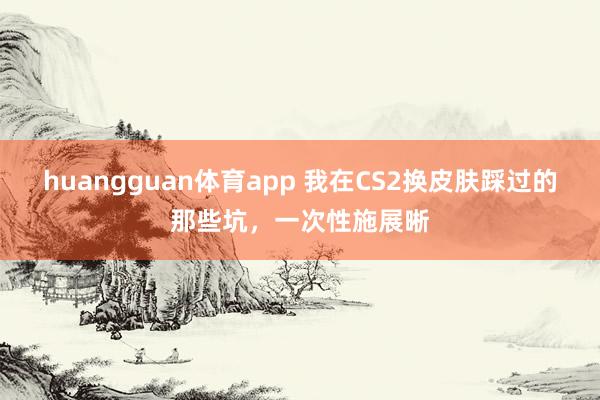 huangguan体育app 我在CS2换皮肤踩过的那些坑，一次性施展晰