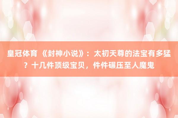 皇冠体育 《封神小说》：太初天尊的法宝有多猛？十几件顶级宝贝，件件碾压至人魔鬼