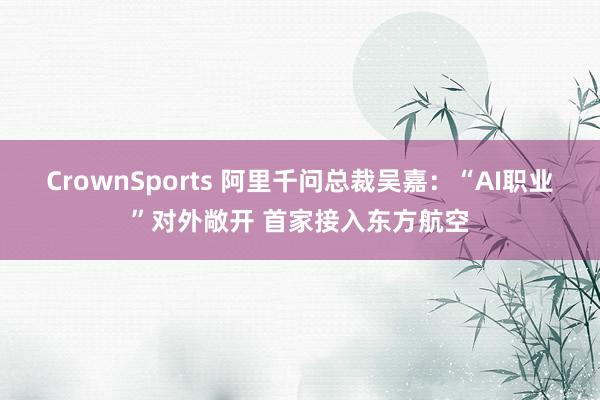 CrownSports 阿里千问总裁吴嘉：“AI职业”对外敞开 首家接入东方航空