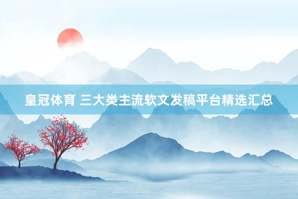 皇冠体育 三大类主流软文发稿平台精选汇总