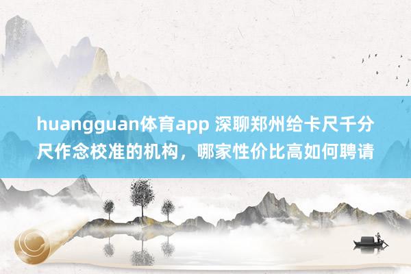 huangguan体育app 深聊郑州给卡尺千分尺作念校准的机构，哪家性价比高如何聘请