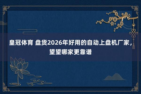 皇冠体育 盘货2026年好用的自动上盘机厂家，望望哪家更靠谱