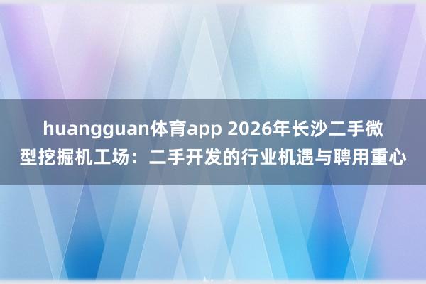 huangguan体育app 2026年长沙二手微型挖掘机工场：二手开发的行业机遇与聘用重心