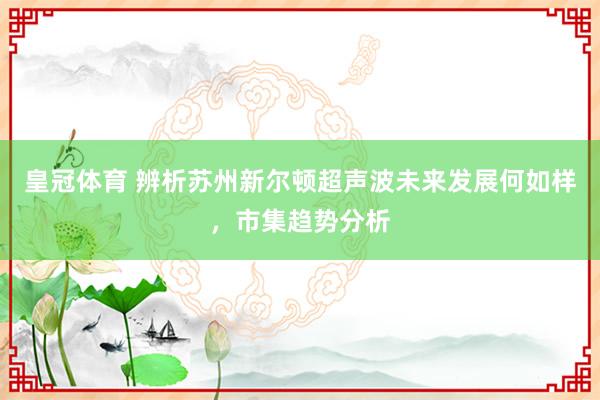 皇冠体育 辨析苏州新尔顿超声波未来发展何如样，市集趋势分析