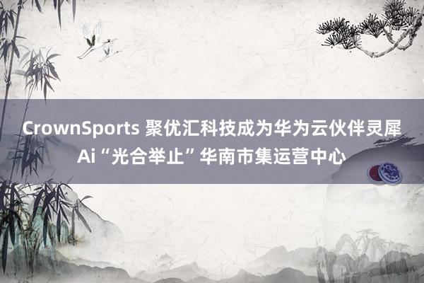CrownSports 聚优汇科技成为华为云伙伴灵犀Ai“光合举止”华南市集运营中心