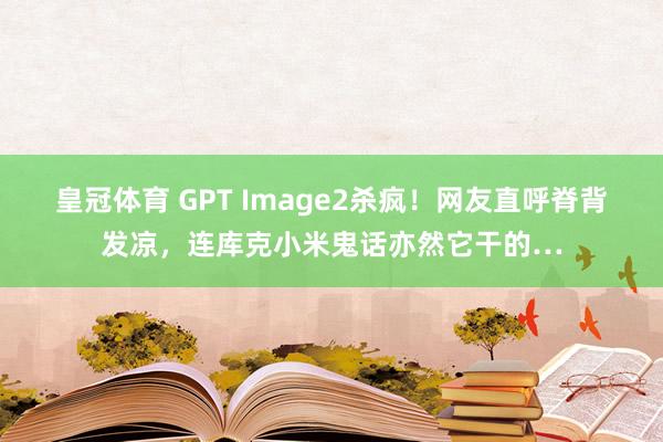 皇冠体育 GPT Image2杀疯！网友直呼脊背发凉，连库克小米鬼话亦然它干的…