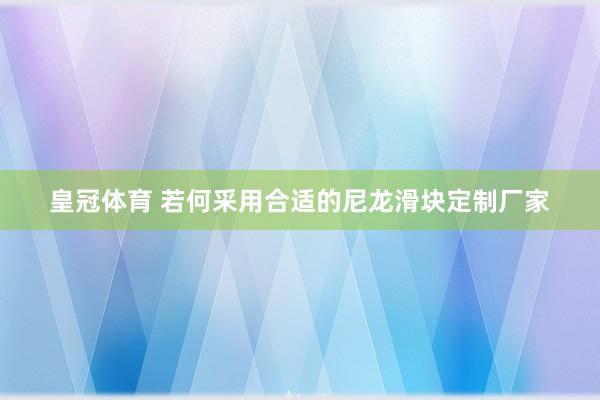 皇冠体育 若何采用合适的尼龙滑块定制厂家