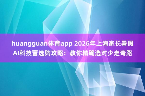 huangguan体育app 2026年上海家长暑假AI科技营选购攻略：教你精确选对少走弯路