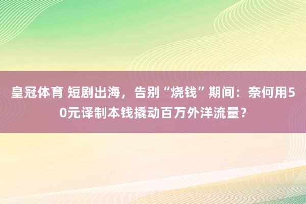 皇冠体育 短剧出海，告别“烧钱”期间：奈何用50元译制本钱撬动百万外洋流量？
