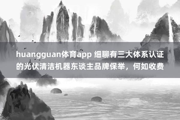 huangguan体育app 细聊有三大体系认证的光伏清洁机器东谈主品牌保举，何如收费