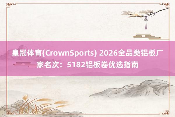 皇冠体育(CrownSports) 2026全品类铝板厂家名次：5182铝板卷优选指南