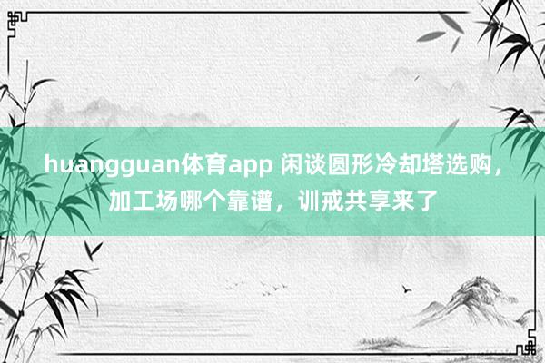 huangguan体育app 闲谈圆形冷却塔选购，加工场哪个靠谱，训戒共享来了