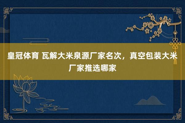 皇冠体育 瓦解大米泉源厂家名次，真空包装大米厂家推选哪家