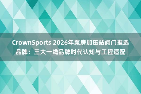 CrownSports 2026年泵房加压站阀门推选品牌：三大一线品牌时代认知与工程适配