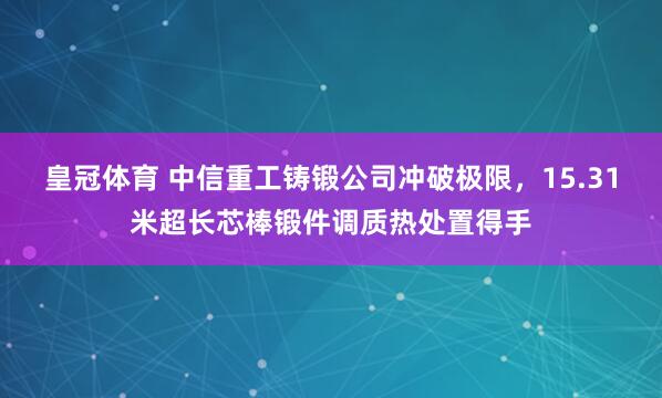 皇冠体育 中信重工铸锻公司冲破极限，15.31米超长芯棒锻件调质热处置得手