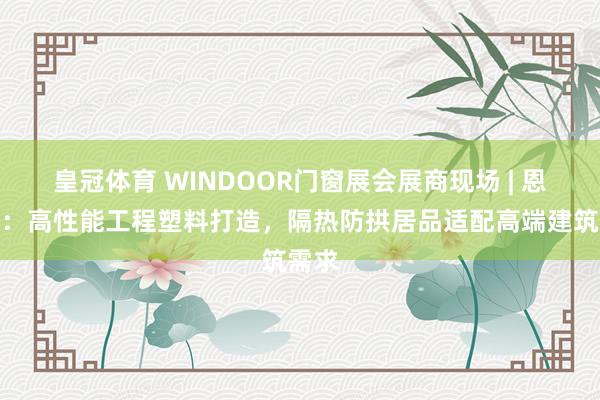 皇冠体育 WINDOOR门窗展会展商现场 | 恩信格：高性能工程塑料打造，隔热防拱居品适配高端建筑需求