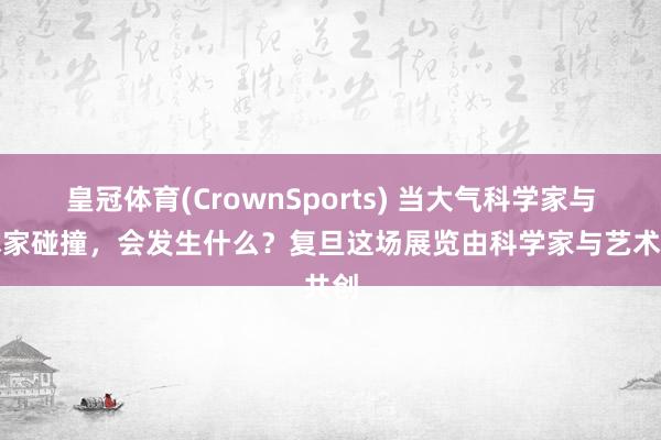 皇冠体育(CrownSports) 当大气科学家与艺术家碰撞，会发生什么？复旦这场展览由科学家与艺术共创
