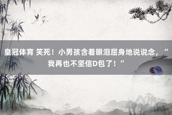皇冠体育 笑死！小男孩含着眼泪屈身地说说念，“我再也不坚信D包了！”