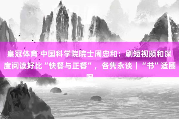 皇冠体育 中国科学院院士周忠和：刷短视频和深度阅读好比“快餐与正餐”，各隽永谈｜“书”适圈