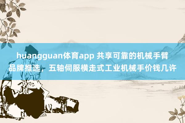 huangguan体育app 共享可靠的机械手臂品牌推选，五轴伺服横走式工业机械手价钱几许