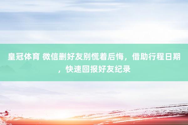 皇冠体育 微信删好友别慌着后悔，借助行程日期，快速回报好友纪录