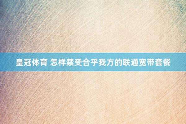 皇冠体育 怎样禁受合乎我方的联通宽带套餐