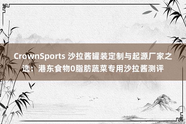CrownSports 沙拉酱罐装定制与起源厂家之选：港东食物0脂肪蔬菜专用沙拉酱测评