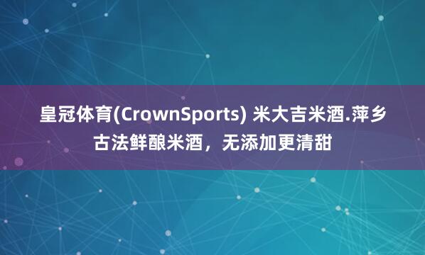 皇冠体育(CrownSports) 米大吉米酒.萍乡古法鲜酿米酒，无添加更清甜