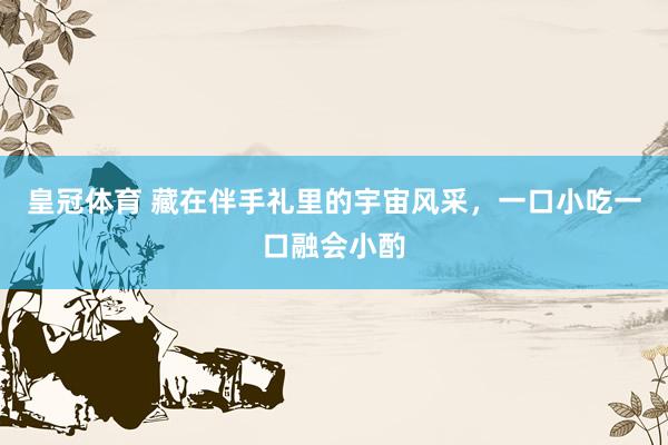 皇冠体育 藏在伴手礼里的宇宙风采，一口小吃一口融会小酌