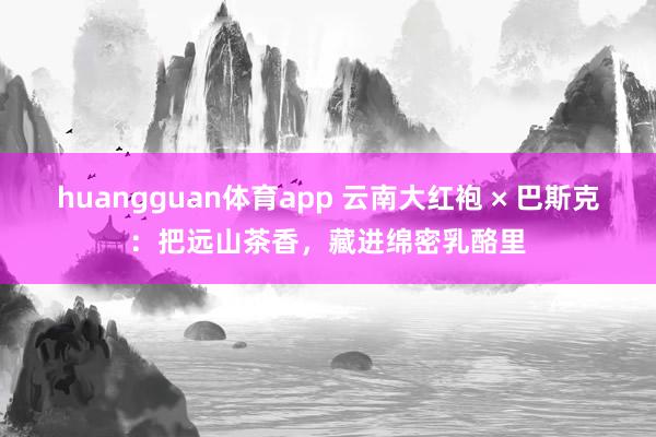 huangguan体育app 云南大红袍 × 巴斯克：把远山茶香，藏进绵密乳酪里