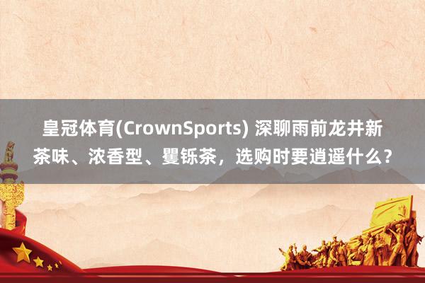 皇冠体育(CrownSports) 深聊雨前龙井新茶味、浓香型、矍铄茶，选购时要逍遥什么？