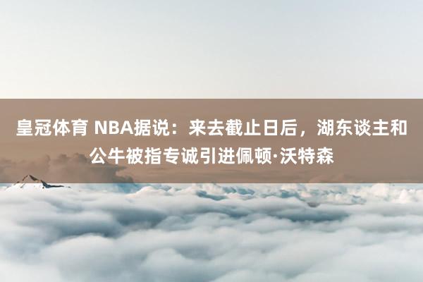 皇冠体育 NBA据说：来去截止日后，湖东谈主和公牛被指专诚引进佩顿·沃特森