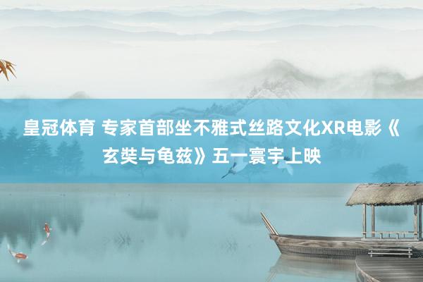 皇冠体育 专家首部坐不雅式丝路文化XR电影《玄奘与龟兹》五一寰宇上映