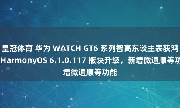 皇冠体育 华为 WATCH GT6 系列智高东谈主表获鸿蒙 HarmonyOS 6.1.0.117 版块升级，新增微通顺等功能
