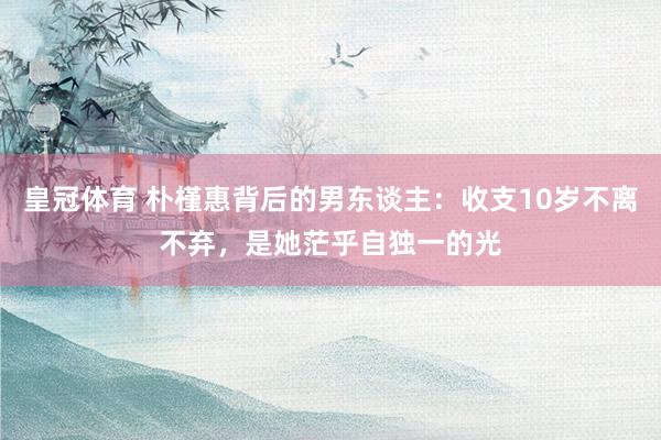 皇冠体育 朴槿惠背后的男东谈主：收支10岁不离不弃，是她茫乎自独一的光