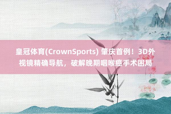 皇冠体育(CrownSports) 肇庆首例！3D外视镜精确导航，破解晚期咽喉癌手术困局