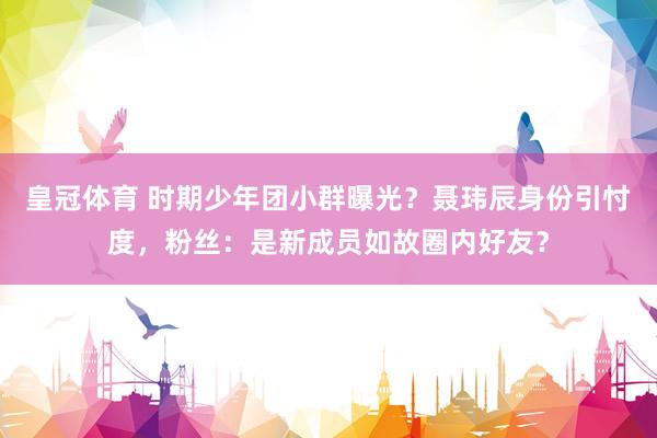 皇冠体育 时期少年团小群曝光？聂玮辰身份引忖度，粉丝：是新成员如故圈内好友？
