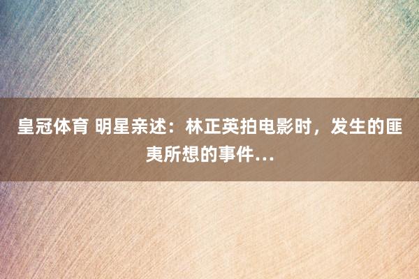 皇冠体育 明星亲述：林正英拍电影时，发生的匪夷所想的事件…