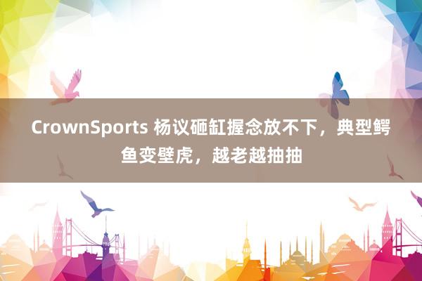 CrownSports 杨议砸缸握念放不下，典型鳄鱼变壁虎，越老越抽抽
