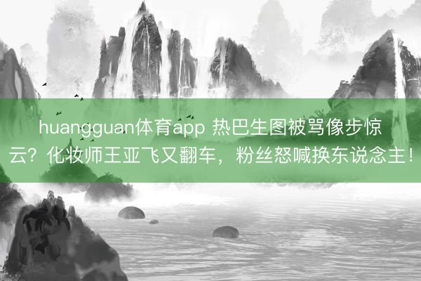 huangguan体育app 热巴生图被骂像步惊云？化妆师王亚飞又翻车，粉丝怒喊换东说念主！