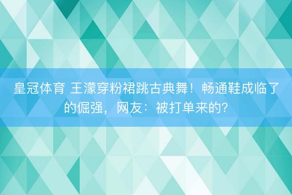皇冠体育 王濛穿粉裙跳古典舞！畅通鞋成临了的倔强，网友：被打单来的？