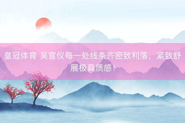 皇冠体育 吴宣仪每一处线条齐密致利落，紧致舒展极具质感！