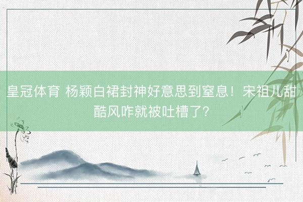 皇冠体育 杨颖白裙封神好意思到窒息！宋祖儿甜酷风咋就被吐槽了？